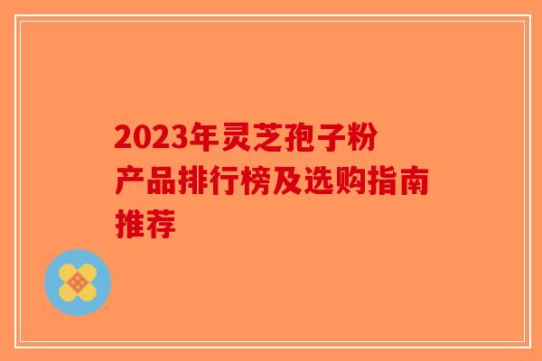 2023年灵芝孢子粉产品排行榜及选购指南推荐