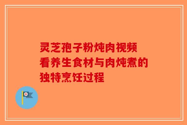 灵芝孢子粉炖肉视频 看养生食材与肉炖煮的独特烹饪过程