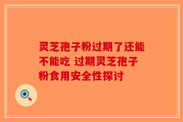 灵芝孢子粉过期了还能不能吃 过期灵芝孢子粉食用安全性探讨