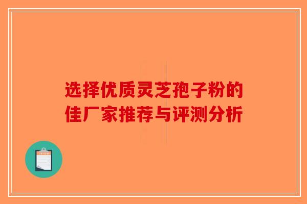 选择优质灵芝孢子粉的佳厂家推荐与评测分析