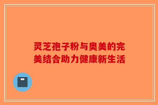 灵芝孢子粉与奥美的完美结合助力健康新生活
