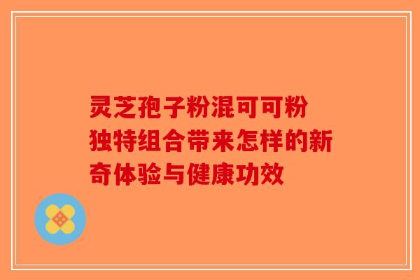 灵芝孢子粉混可可粉 独特组合带来怎样的新奇体验与健康功效