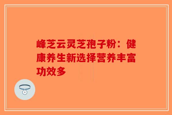 峰芝云灵芝孢子粉：健康养生新选择营养丰富功效多