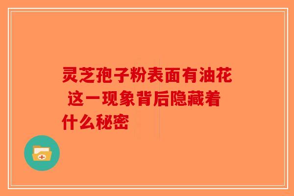 灵芝孢子粉表面有油花 这一现象背后隐藏着什么秘密