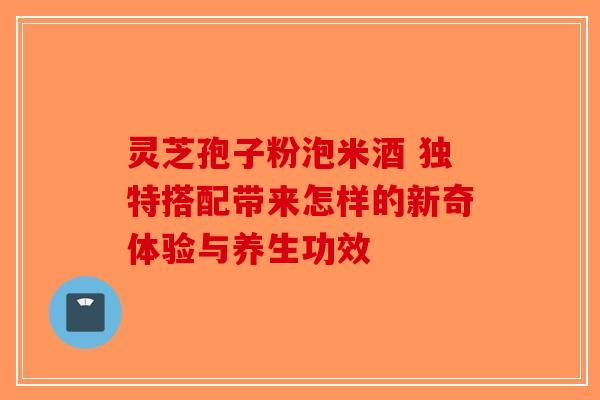 灵芝孢子粉泡米酒 独特搭配带来怎样的新奇体验与养生功效