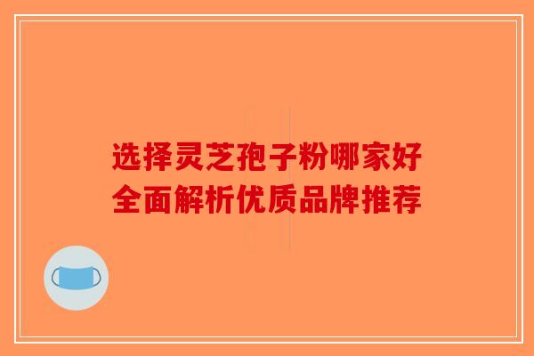 选择灵芝孢子粉哪家好全面解析优质品牌推荐