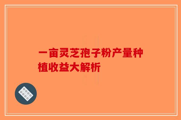 一亩灵芝孢子粉产量种植收益大解析