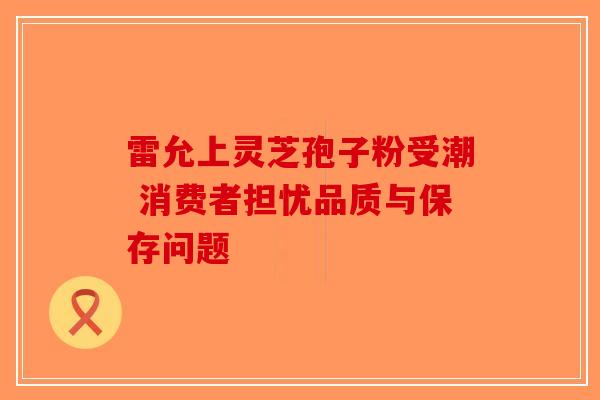 雷允上灵芝孢子粉受潮 消费者担忧品质与保存问题