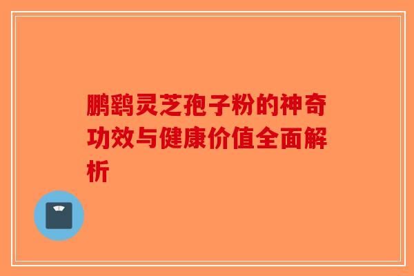 鹏鹞灵芝孢子粉的神奇功效与健康价值全面解析