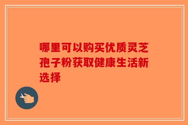哪里可以购买优质灵芝孢子粉获取健康生活新选择