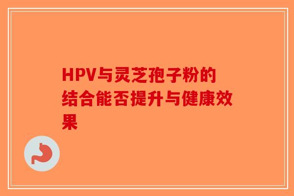 HPV与灵芝孢子粉的结合能否提升与健康效果