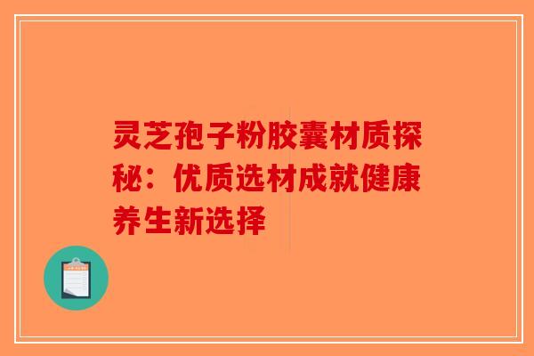 灵芝孢子粉胶囊材质探秘：优质选材成就健康养生新选择