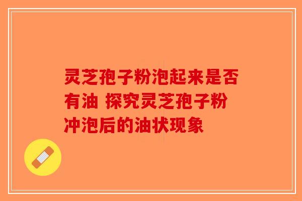 灵芝孢子粉泡起来是否有油 探究灵芝孢子粉冲泡后的油状现象