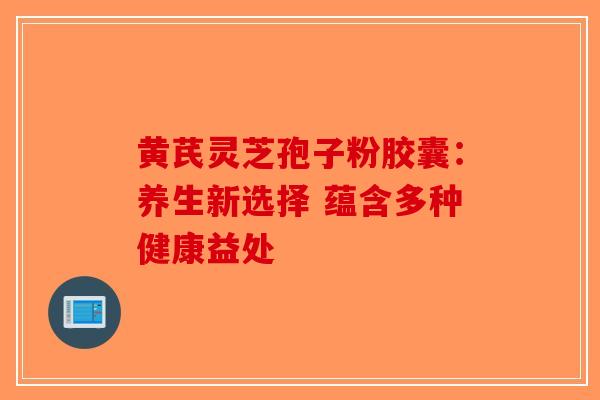 黄芪灵芝孢子粉胶囊：养生新选择 蕴含多种健康益处