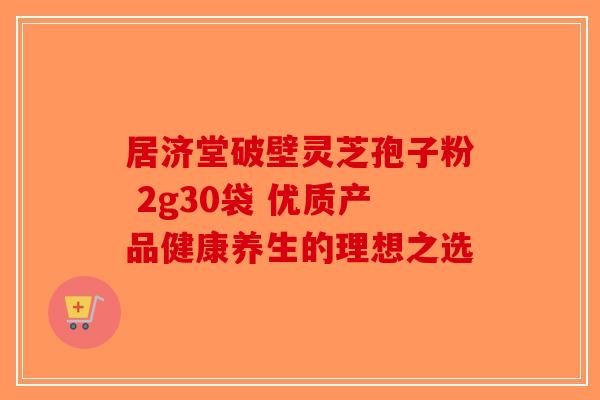 居济堂破壁灵芝孢子粉 2g30袋 优质产品健康养生的理想之选