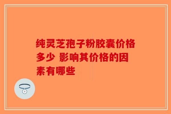 纯灵芝孢子粉胶囊价格多少 影响其价格的因素有哪些