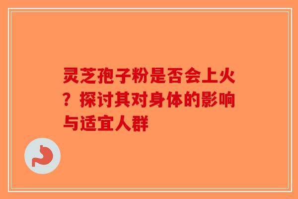 灵芝孢子粉是否会上火？探讨其对身体的影响与适宜人群