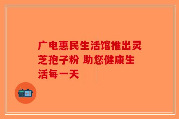 广电惠民生活馆推出灵芝孢子粉 助您健康生活每一天