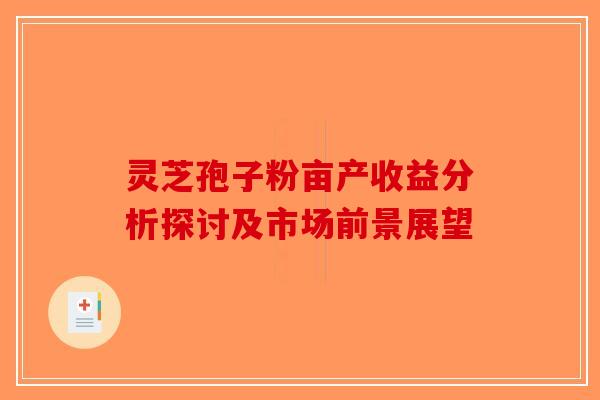 灵芝孢子粉亩产收益分析探讨及市场前景展望