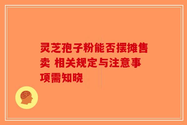 灵芝孢子粉能否摆摊售卖 相关规定与注意事项需知晓