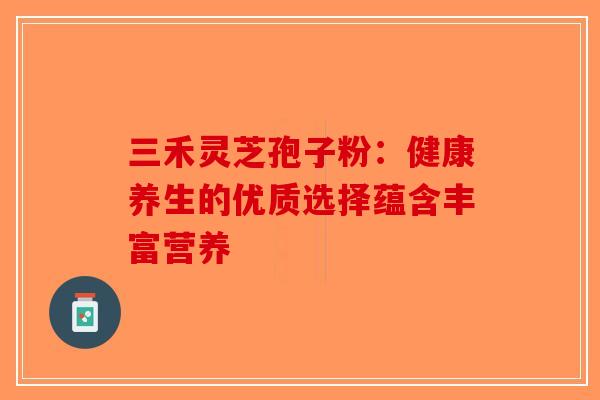三禾灵芝孢子粉：健康养生的优质选择蕴含丰富营养