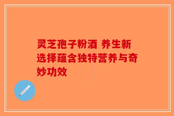 灵芝孢子粉酒 养生新选择蕴含独特营养与奇妙功效