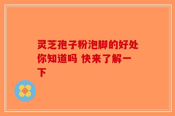 灵芝孢子粉泡脚的好处你知道吗 快来了解一下