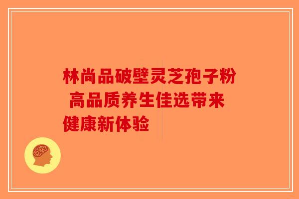 林尚品破壁灵芝孢子粉 高品质养生佳选带来健康新体验