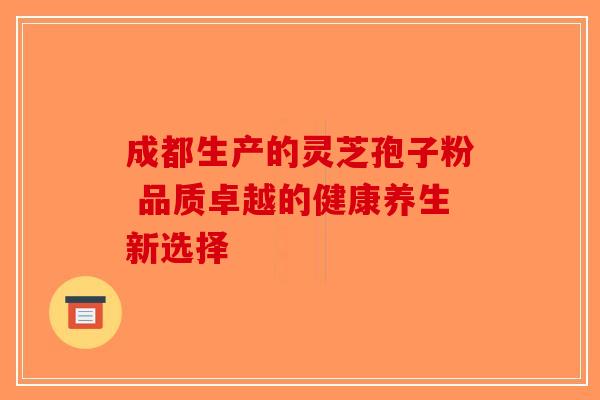 成都生产的灵芝孢子粉 品质卓越的健康养生新选择