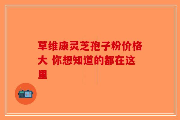 草维康灵芝孢子粉价格大 你想知道的都在这里