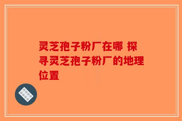 灵芝孢子粉厂在哪 探寻灵芝孢子粉厂的地理位置