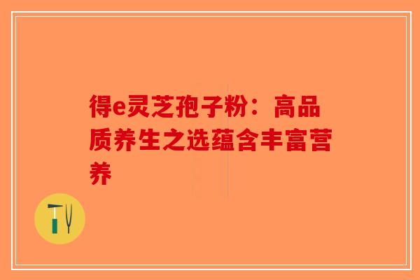 得e灵芝孢子粉：高品质养生之选蕴含丰富营养