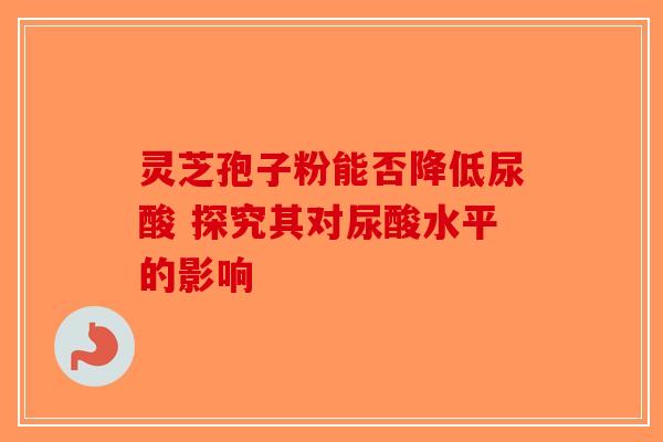 灵芝孢子粉能否降低尿酸 探究其对尿酸水平的影响