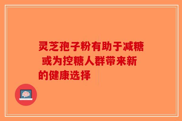 灵芝孢子粉有助于减糖 或为控糖人群带来新的健康选择