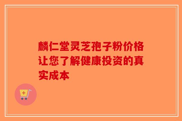 麟仁堂灵芝孢子粉价格让您了解健康投资的真实成本