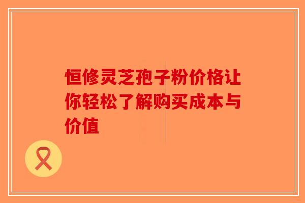 恒修灵芝孢子粉价格让你轻松了解购买成本与价值