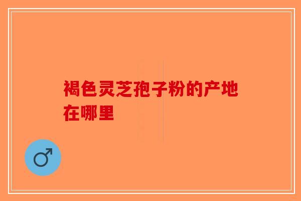 褐色灵芝孢子粉的产地在哪里