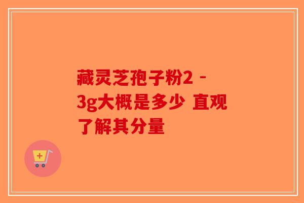 藏灵芝孢子粉2 - 3g大概是多少 直观了解其分量