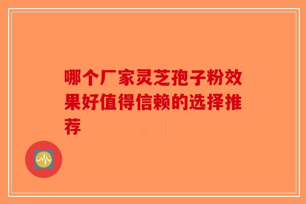 哪个厂家灵芝孢子粉效果好值得信赖的选择推荐