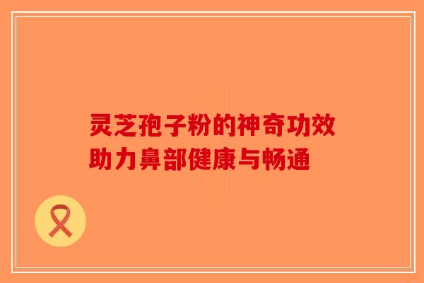 灵芝孢子粉的神奇功效助力鼻部健康与畅通