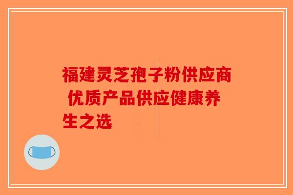 福建灵芝孢子粉供应商 优质产品供应健康养生之选