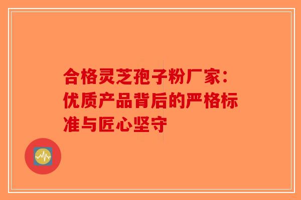 合格灵芝孢子粉厂家：优质产品背后的严格标准与匠心坚守