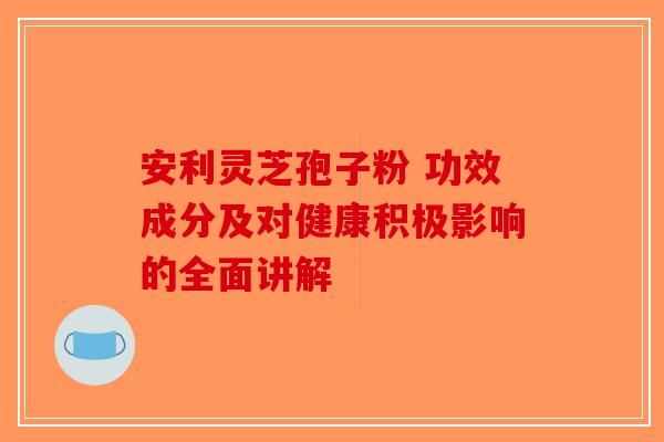 安利灵芝孢子粉 功效成分及对健康积极影响的全面讲解