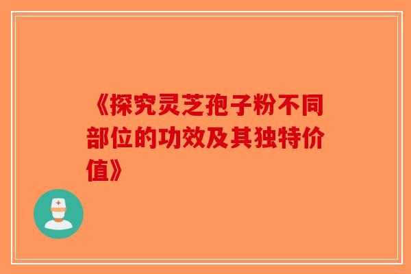 《探究灵芝孢子粉不同部位的功效及其独特价值》
