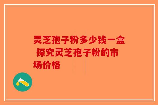 灵芝孢子粉多少钱一盒 探究灵芝孢子粉的市场价格