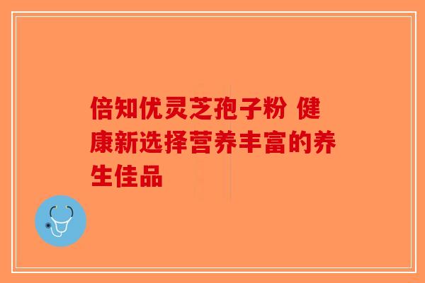 倍知优灵芝孢子粉 健康新选择营养丰富的养生佳品