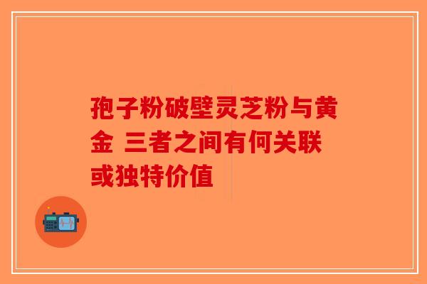 孢子粉破壁灵芝粉与黄金 三者之间有何关联或独特价值