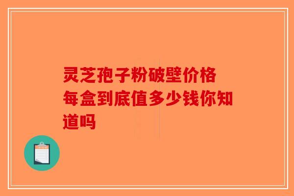灵芝孢子粉破壁价格 每盒到底值多少钱你知道吗