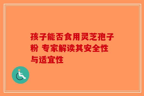 孩子能否食用灵芝孢子粉 专家解读其安全性与适宜性