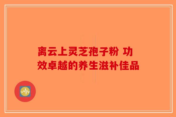离云上灵芝孢子粉 功效卓越的养生滋补佳品